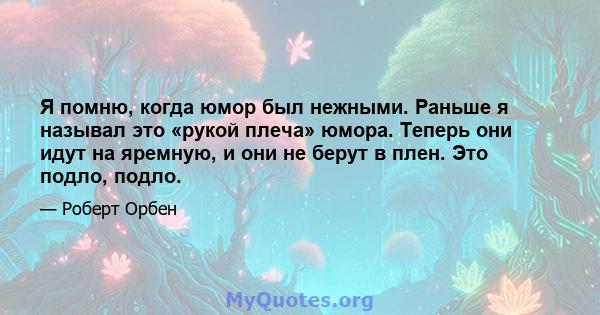 Я помню, когда юмор был нежными. Раньше я называл это «рукой плеча» юмора. Теперь они идут на яремную, и они не берут в плен. Это подло, подло.