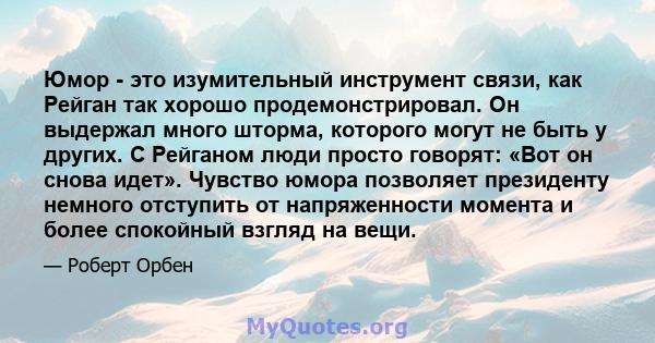 Юмор - это изумительный инструмент связи, как Рейган так хорошо продемонстрировал. Он выдержал много шторма, которого могут не быть у других. С Рейганом люди просто говорят: «Вот он снова идет». Чувство юмора позволяет