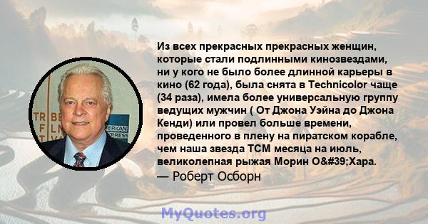 Из всех прекрасных прекрасных женщин, которые стали подлинными кинозвездами, ни у кого не было более длинной карьеры в кино (62 года), была снята в Technicolor чаще (34 раза), имела более универсальную группу ведущих