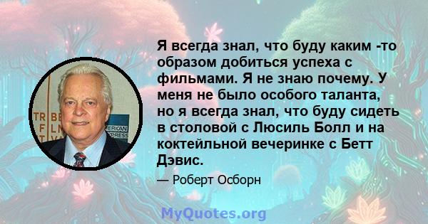 Я всегда знал, что буду каким -то образом добиться успеха с фильмами. Я не знаю почему. У меня не было особого таланта, но я всегда знал, что буду сидеть в столовой с Люсиль Болл и на коктейльной вечеринке с Бетт Дэвис.