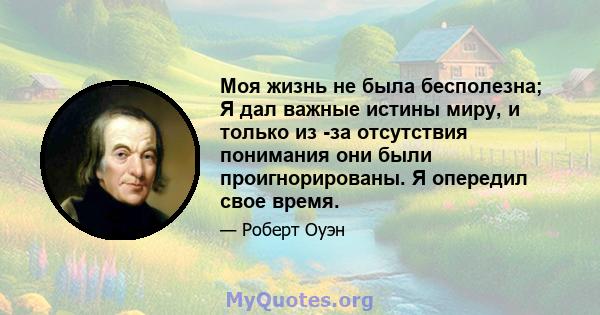 Моя жизнь не была бесполезна; Я дал важные истины миру, и только из -за отсутствия понимания они были проигнорированы. Я опередил свое время.