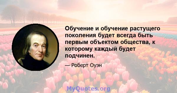 Обучение и обучение растущего поколения будет всегда быть первым объектом общества, к которому каждый будет подчинен.