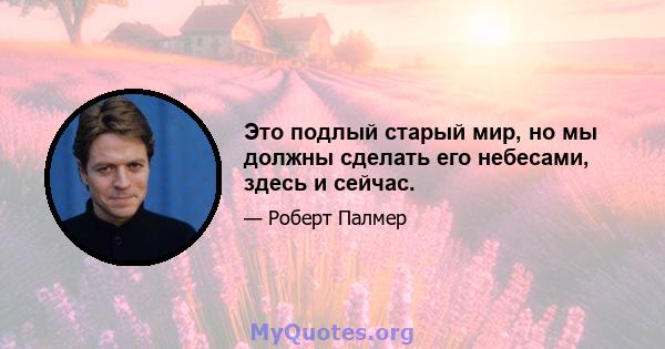 Это подлый старый мир, но мы должны сделать его небесами, здесь и сейчас.