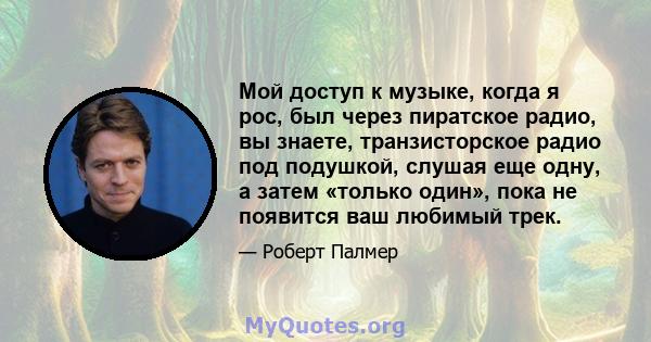 Мой доступ к музыке, когда я рос, был через пиратское радио, вы знаете, транзисторское радио под подушкой, слушая еще одну, а затем «только один», пока не появится ваш любимый трек.