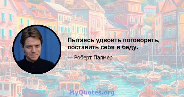 Пытаясь удвоить поговорить, поставить себя в беду.