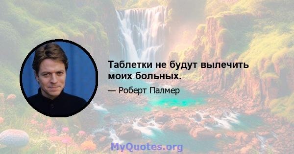 Таблетки не будут вылечить моих больных.