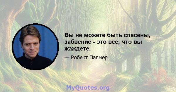 Вы не можете быть спасены, забвение - это все, что вы жаждете.