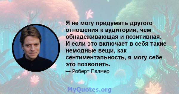 Я не могу придумать другого отношения к аудитории, чем обнадеживающая и позитивная. И если это включает в себя такие немодные вещи, как сентиментальность, я могу себе это позволить.