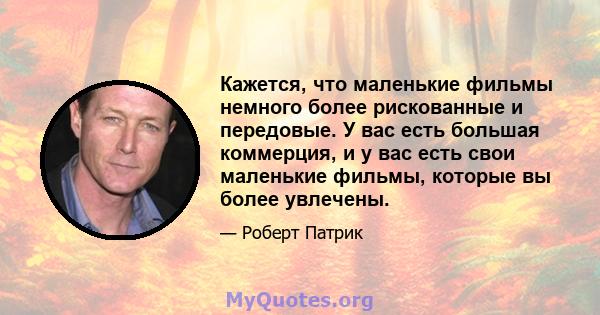 Кажется, что маленькие фильмы немного более рискованные и передовые. У вас есть большая коммерция, и у вас есть свои маленькие фильмы, которые вы более увлечены.