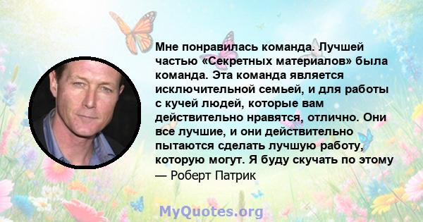 Мне понравилась команда. Лучшей частью «Секретных материалов» была команда. Эта команда является исключительной семьей, и для работы с кучей людей, которые вам действительно нравятся, отлично. Они все лучшие, и они