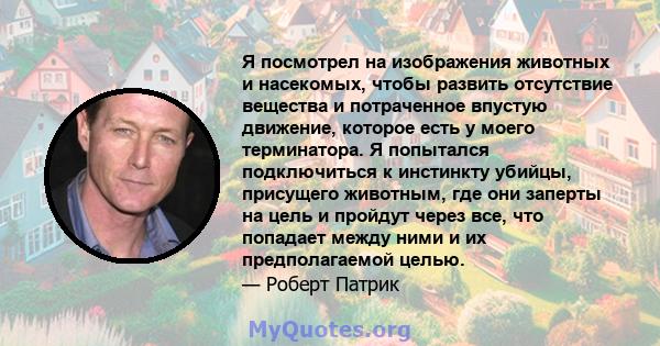 Я посмотрел на изображения животных и насекомых, чтобы развить отсутствие вещества и потраченное впустую движение, которое есть у моего терминатора. Я попытался подключиться к инстинкту убийцы, присущего животным, где