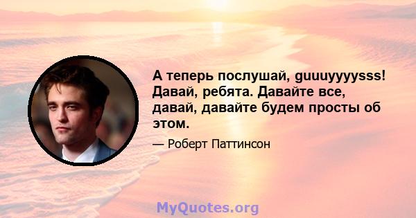 А теперь послушай, guuuyyyysss! Давай, ребята. Давайте все, давай, давайте будем просты об этом.