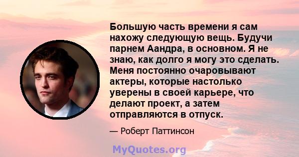 Большую часть времени я сам нахожу следующую вещь. Будучи парнем Аандра, в основном. Я не знаю, как долго я могу это сделать. Меня постоянно очаровывают актеры, которые настолько уверены в своей карьере, что делают