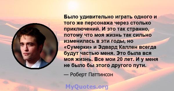 Было удивительно играть одного и того же персонажа через столько приключений. И это так странно, потому что моя жизнь так сильно изменилась в эти годы, но «Сумерки» и Эдвард Каллен всегда будут частью меня. Это была вся 