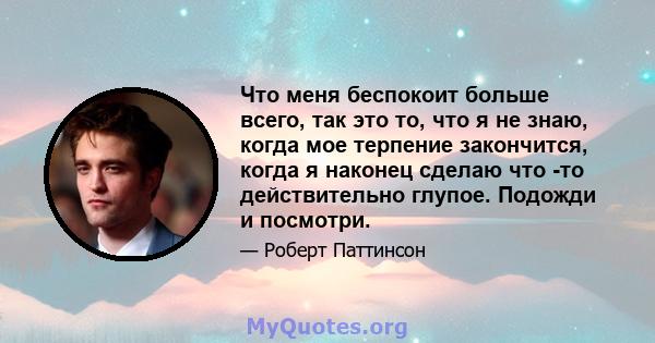 Что меня беспокоит больше всего, так это то, что я не знаю, когда мое терпение закончится, когда я наконец сделаю что -то действительно глупое. Подожди и посмотри.