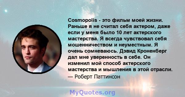 Cosmopolis - это фильм моей жизни. Раньше я не считал себя актером, даже если у меня было 10 лет актерского мастерства. Я всегда чувствовал себя мошенничеством и неуместным. Я очень сомневаюсь. Дэвид Кроненберг дал мне