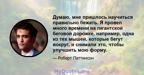 Думаю, мне пришлось научиться правильно бежать. Я провел много времени на гигантской беговой дорожке, например, одна из тех мышей, которые бегут вокруг, и снимали это, чтобы улучшить мою форму.