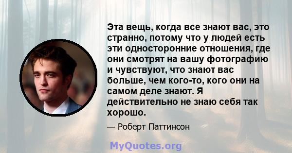 Эта вещь, когда все знают вас, это странно, потому что у людей есть эти односторонние отношения, где они смотрят на вашу фотографию и чувствуют, что знают вас больше, чем кого-то, кого они на самом деле знают. Я