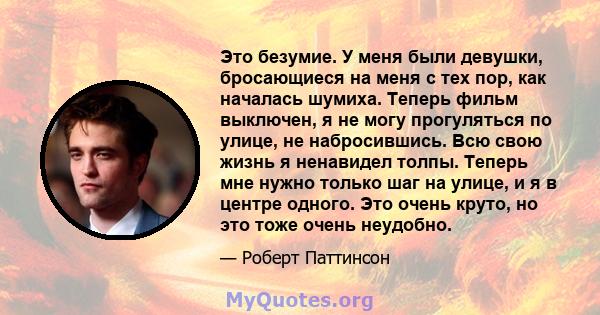 Это безумие. У меня были девушки, бросающиеся на меня с тех пор, как началась шумиха. Теперь фильм выключен, я не могу прогуляться по улице, не набросившись. Всю свою жизнь я ненавидел толпы. Теперь мне нужно только шаг 