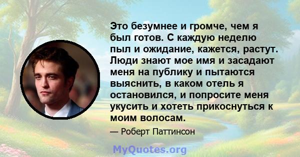 Это безумнее и громче, чем я был готов. С каждую неделю пыл и ожидание, кажется, растут. Люди знают мое имя и засадают меня на публику и пытаются выяснить, в каком отель я остановился, и попросите меня укусить и хотеть