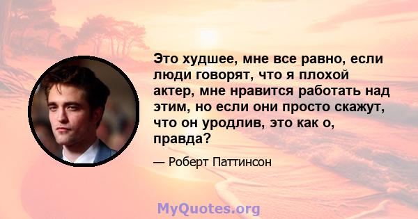 Это худшее, мне все равно, если люди говорят, что я плохой актер, мне нравится работать над этим, но если они просто скажут, что он уродлив, это как о, правда?