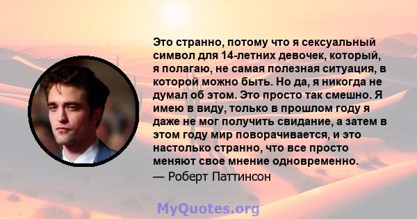 Это странно, потому что я сексуальный символ для 14-летних девочек, который, я полагаю, не самая полезная ситуация, в которой можно быть. Но да, я никогда не думал об этом. Это просто так смешно. Я имею в виду, только в 