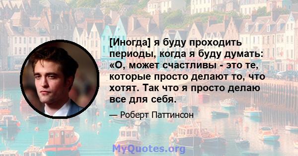 [Иногда] я буду проходить периоды, когда я буду думать: «О, может счастливы - это те, которые просто делают то, что хотят. Так что я просто делаю все для себя.