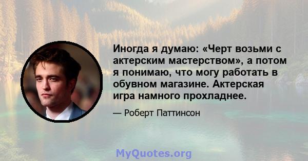 Иногда я думаю: «Черт возьми с актерским мастерством», а потом я понимаю, что могу работать в обувном магазине. Актерская игра намного прохладнее.