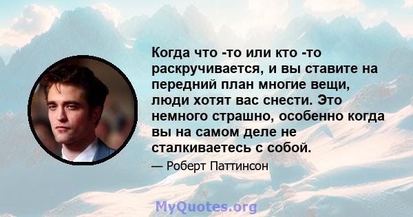 Когда что -то или кто -то раскручивается, и вы ставите на передний план многие вещи, люди хотят вас снести. Это немного страшно, особенно когда вы на самом деле не сталкиваетесь с собой.