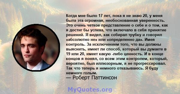 Когда мне было 17 лет, пока я не знаю 20, у меня была эта огромная, необоснованная уверенность. Это очень четкое представление о себе и о том, как я достиг бы успеха, что включало в себя принятие решений. Я видел, как