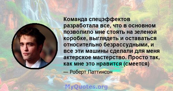 Команда спецэффектов разработала все, что в основном позволило мне стоять на зеленой коробке, выглядеть и оставаться относительно безрассудными, и все эти машины сделали для меня актерское мастерство. Просто так, как