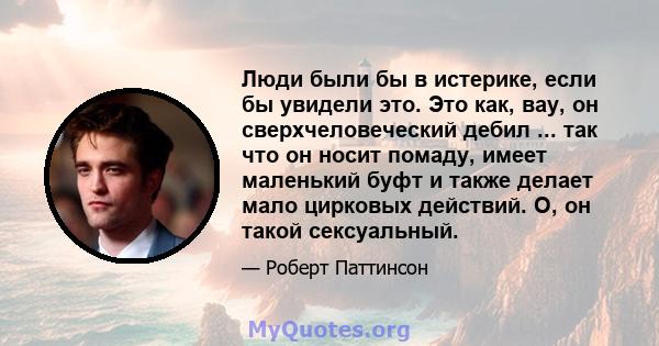 Люди были бы в истерике, если бы увидели это. Это как, вау, он сверхчеловеческий дебил ... так что он носит помаду, имеет маленький буфт и также делает мало цирковых действий. О, он такой сексуальный.