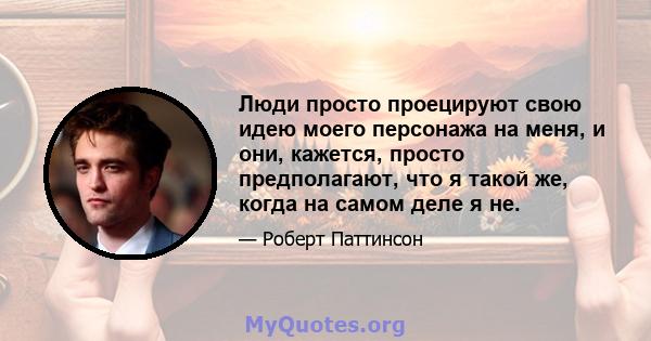 Люди просто проецируют свою идею моего персонажа на меня, и они, кажется, просто предполагают, что я такой же, когда на самом деле я не.