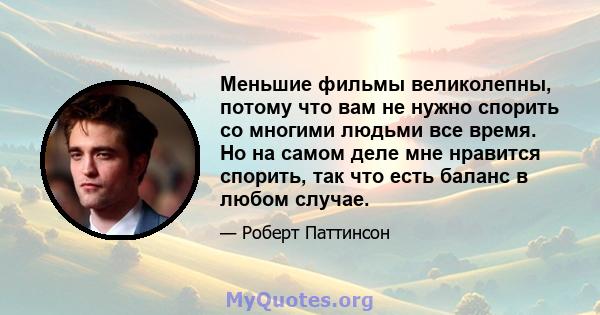 Меньшие фильмы великолепны, потому что вам не нужно спорить со многими людьми все время. Но на самом деле мне нравится спорить, так что есть баланс в любом случае.