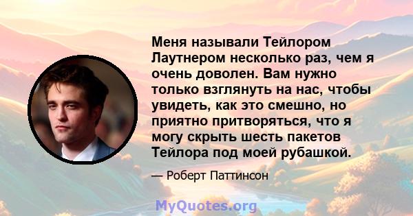 Меня называли Тейлором Лаутнером несколько раз, чем я очень доволен. Вам нужно только взглянуть на нас, чтобы увидеть, как это смешно, но приятно притворяться, что я могу скрыть шесть пакетов Тейлора под моей рубашкой.