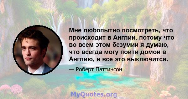 Мне любопытно посмотреть, что происходит в Англии, потому что во всем этом безумии я думаю, что всегда могу пойти домой в Англию, и все это выключится.