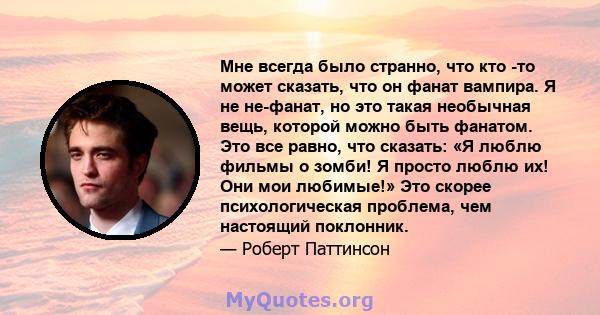 Мне всегда было странно, что кто -то может сказать, что он фанат вампира. Я не не-фанат, но это такая необычная вещь, которой можно быть фанатом. Это все равно, что сказать: «Я люблю фильмы о зомби! Я просто люблю их!