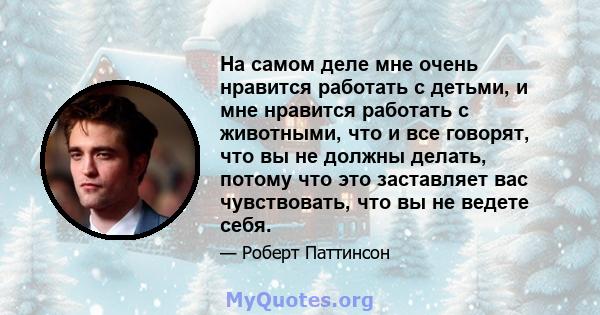 На самом деле мне очень нравится работать с детьми, и мне нравится работать с животными, что и все говорят, что вы не должны делать, потому что это заставляет вас чувствовать, что вы не ведете себя.