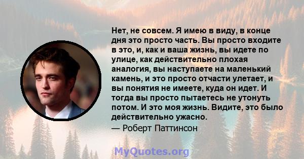 Нет, не совсем. Я имею в виду, в конце дня это просто часть. Вы просто входите в это, и, как и ваша жизнь, вы идете по улице, как действительно плохая аналогия, вы наступаете на маленький камень, и это просто отчасти