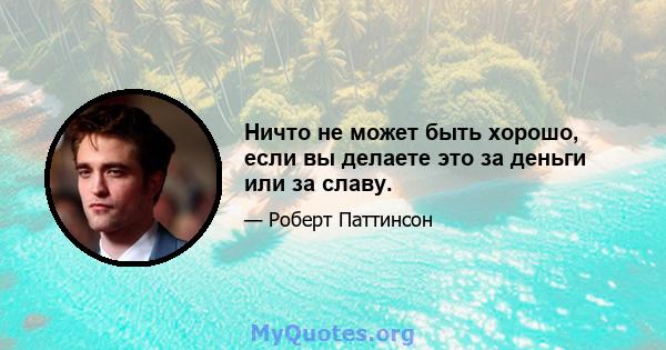 Ничто не может быть хорошо, если вы делаете это за деньги или за славу.