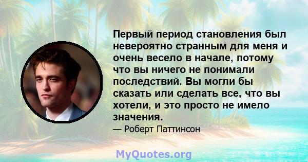 Первый период становления был невероятно странным для меня и очень весело в начале, потому что вы ничего не понимали последствий. Вы могли бы сказать или сделать все, что вы хотели, и это просто не имело значения.