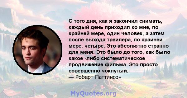 С того дня, как я закончил снимать, каждый день приходил ко мне, по крайней мере, один человек, а затем после выхода трейлера, по крайней мере, четыре. Это абсолютно странно для меня. Это было до того, как было какое