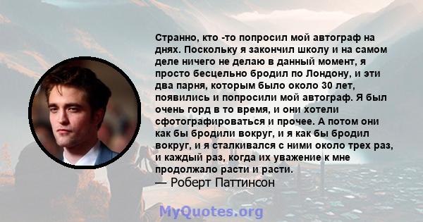 Странно, кто -то попросил мой автограф на днях. Поскольку я закончил школу и на самом деле ничего не делаю в данный момент, я просто бесцельно бродил по Лондону, и эти два парня, которым было около 30 лет, появились и