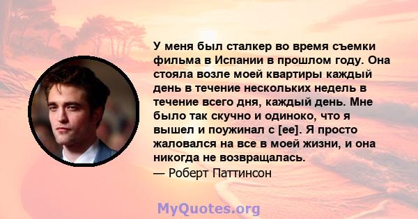 У меня был сталкер во время съемки фильма в Испании в прошлом году. Она стояла возле моей квартиры каждый день в течение нескольких недель в течение всего дня, каждый день. Мне было так скучно и одиноко, что я вышел и