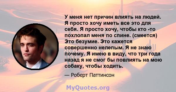 У меня нет причин влиять на людей. Я просто хочу иметь все это для себя. Я просто хочу, чтобы кто -то похлопал меня по спине. (смеется) Это безумие. Это кажется совершенно нелепым. Я не знаю почему. Я имею в виду, что