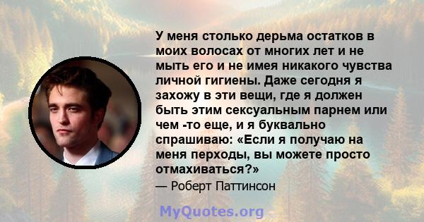 У меня столько дерьма остатков в моих волосах от многих лет и не мыть его и не имея никакого чувства личной гигиены. Даже сегодня я захожу в эти вещи, где я должен быть этим сексуальным парнем или чем -то еще, и я