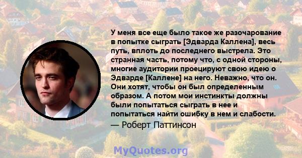 У меня все еще было такое же разочарование в попытке сыграть [Эдварда Каллена], весь путь, вплоть до последнего выстрела. Это странная часть, потому что, с одной стороны, многие аудитории проецируют свою идею о Эдварде