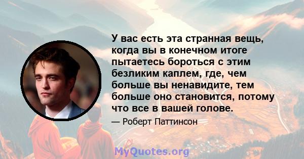 У вас есть эта странная вещь, когда вы в конечном итоге пытаетесь бороться с этим безликим каплем, где, чем больше вы ненавидите, тем больше оно становится, потому что все в вашей голове.