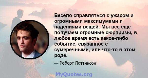 Весело справляться с ужасом и огромными максимумами и падениями вещей. Мы все еще получаем огромные сюрпризы, в любое время есть какое-либо событие, связанное с сумеречными, или что-то в этом роде.