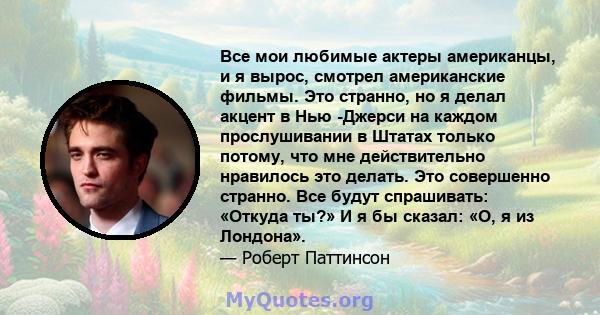 Все мои любимые актеры американцы, и я вырос, смотрел американские фильмы. Это странно, но я делал акцент в Нью -Джерси на каждом прослушивании в Штатах только потому, что мне действительно нравилось это делать. Это